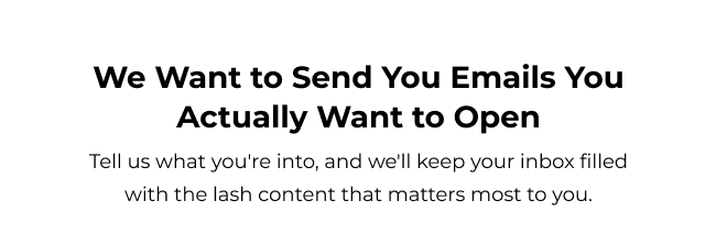 Tell us what you're into, and we'll keep your inbox filled with the lash content that matters most to you.