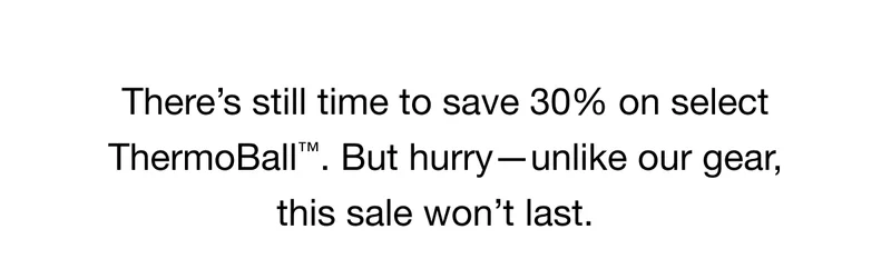 There's still time to save 30% on select ThermoBall™ But hurry- unlike our gear, this sale won't last.