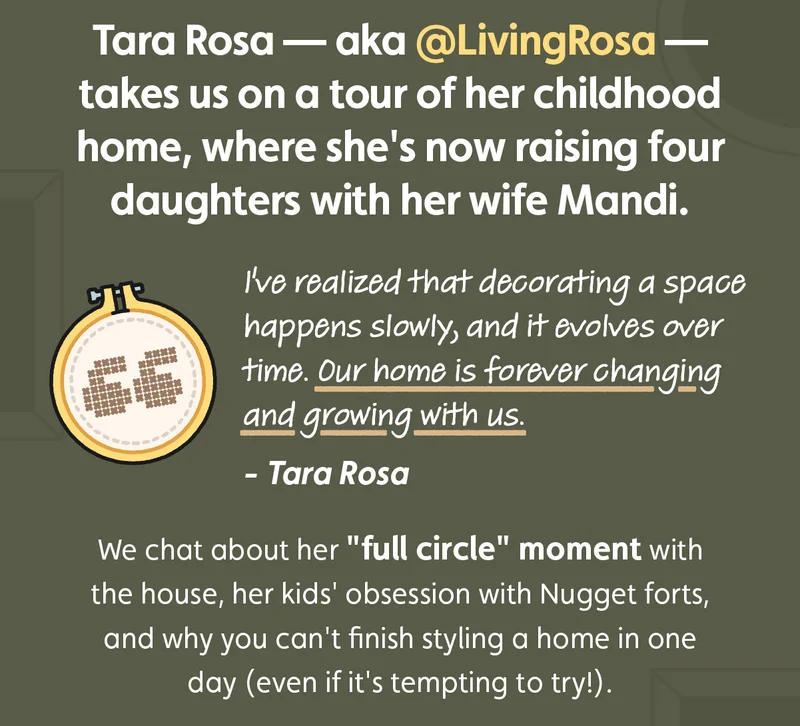 Tara Rosa — aka @LivingRosa — takes us on a tour of her childhood home, where she's now raising four daughters with her wife Mandi. "I've realized that decorating a space happens slowly, and it evolves over time. Our home is forever changing and growing with us." We chat about her "full circle" moment with the house, her kids' obsession with Nugget forts, and why you can't finish styling a home in one day (even if it's tempting to try!).