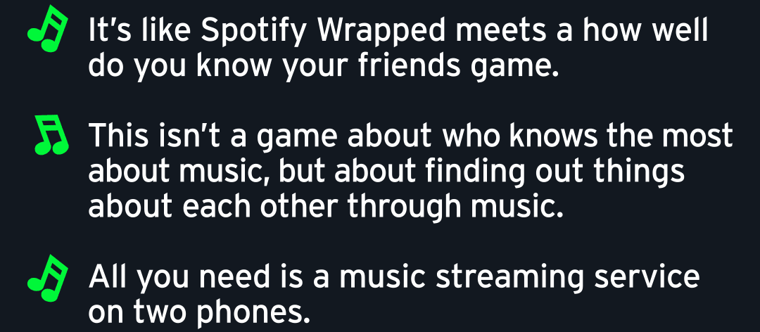 🎵 It’s like Spotify Wrapped meets a how well do you know your friends game.  🎵 This isn’t a game about who knows the most about music, but about finding out things about each other through music.  🎵 All you need is a music streaming service on two phones.