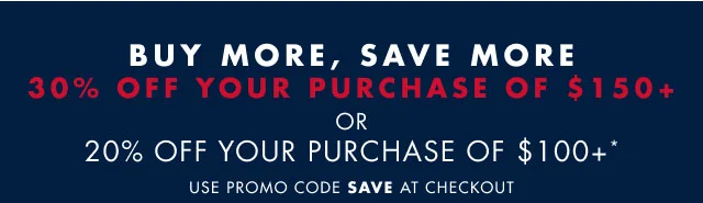 Buy more, save more                                            30% off your purchase of $150+ or 20% off your purchase of $100+*                                            Use promo code SAVE at checkout
