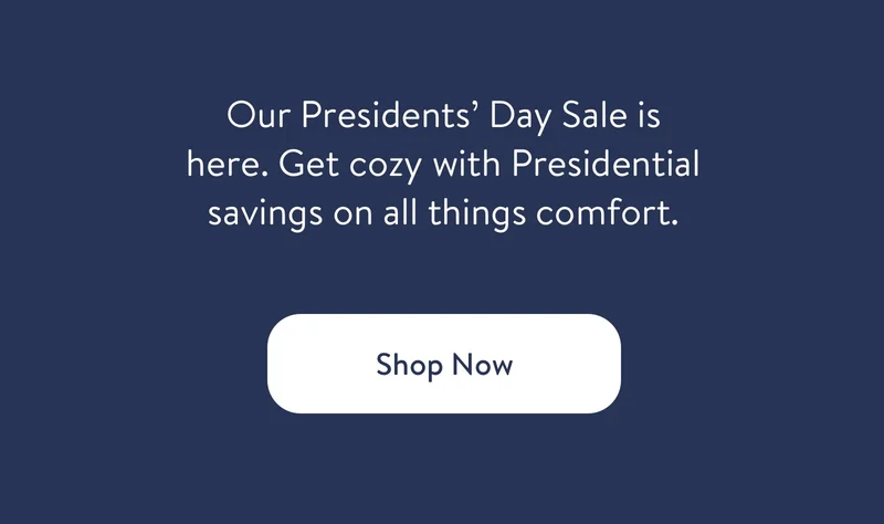 Our Presidents' Day Sale is here. Get cozy with our Presidential savings on all things comfort. Shop Now