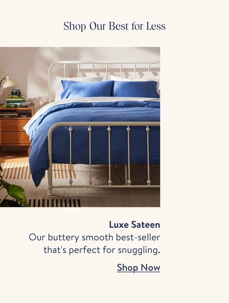 Shop Our Best for Less. Luxe Sateen. Oour buttery smooth best-seller that's perfect for snuggling. Shop Now