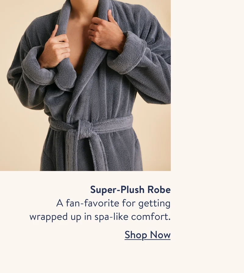 Super-Plush Robe. A fan-favorite for getting wrapped up in a spa-like comfort. Shop now