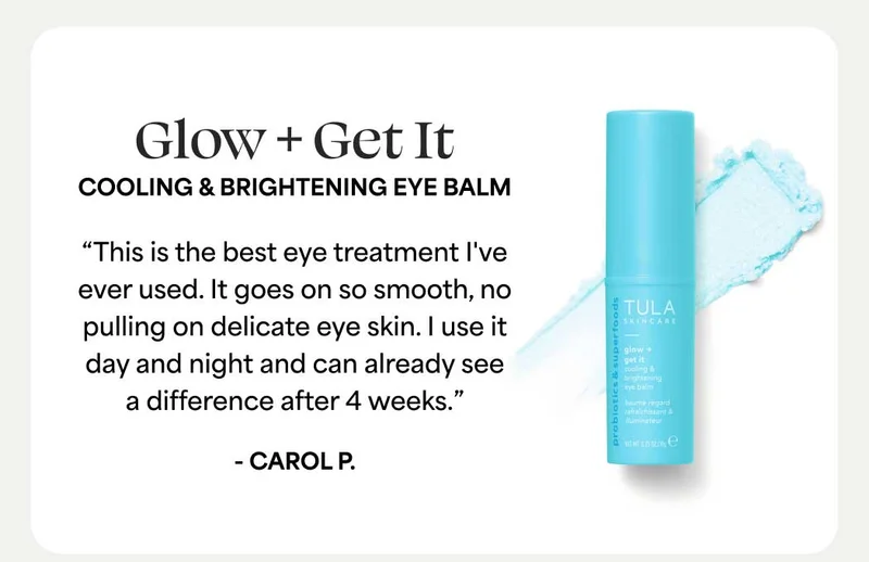 Glow + Get It Cooling & Brightening Eye Balm “This is the best eye treatment I've ever used. It goes on so smooth, no pulling on delicate eye skin. I use it day and night and can already see a difference after 4 weeks.” - Carol P.