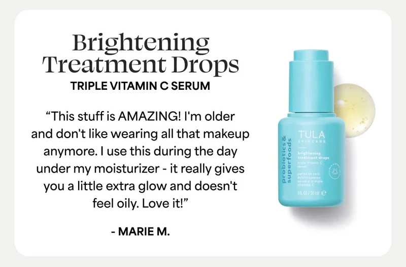 Brightening Treatment Drops. Triple Vitamin C Serum “This stuff is AMAZING! I'm older and don't like wearing all that makeup anymore. I use this during the day under my moisturizer - it really gives you a little extra glow and doesn't feel oily. Love it!” - Marie M.
