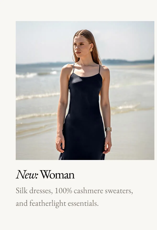 New: Woman Silk dresses, 100% cashmere sweaters, and featherlight essentials.