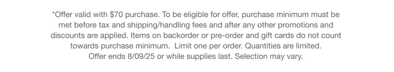 *Offer valid with $70 purchase. To be eligible for offer, purchase minimum must be met before tax and shipping/handling fees and after any other promotions and discounts are applied. Items on backorder or pre-order and gift cards do not count towards purchase minimum. Limit one per order. Quantities are limited. Offer ends 8/09/25 or while supplies last. Selection may vary.