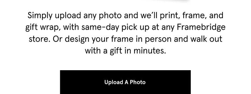 Simply upload any photo and we’ll print, frame, and gift wrap, with same-day pick up at any Framebridge store. Or design your frame in person and walk out with a gift in minutes.
