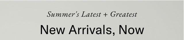 Summer's latest + greatest                                            New arrivals, now