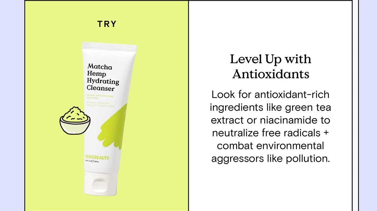 Level Up with Antioxidants: Look for antioxidant-rich ingredients like green tea extract or niacinamide to neutralize free radicals and combat environmental aggressors like pollution. Try Matcha Hemp Hydrating Cleanser.
