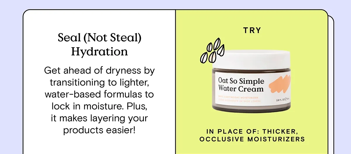 Seal (Not Steal) Hydration: Get ahead of dryness by transitioning to lighter, water-based formulas to lock in moisture. Plus, it makes layering your products easier! Try Oat So Simple Water Cream in place of: thicker, occlusive moisturizers.