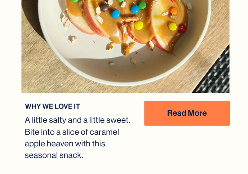 WHY WE LOVE IT. A little salty and a little sweet. Bite into a slice of caramel apple heaven with this seasonal snack. READ MORE