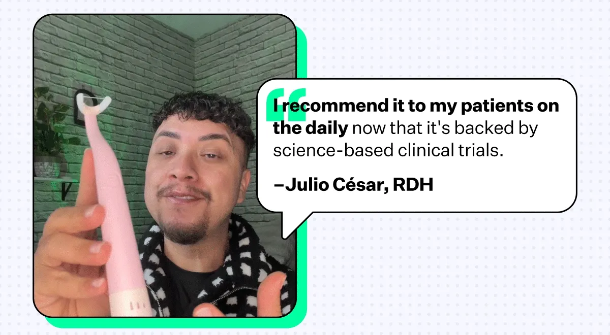 "I recommend it to my patients on the daily now that it's backed by science-based clinical trials." –Julio César, RDH