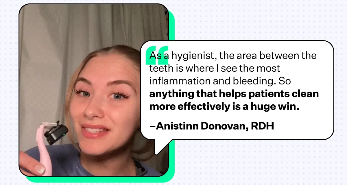 "As a hygienist, the area between the teeth is where I see the most inflammation and bleeding. So anything that helps patients clean more effectively is a huge win." –Anistinn Donovan, RDH