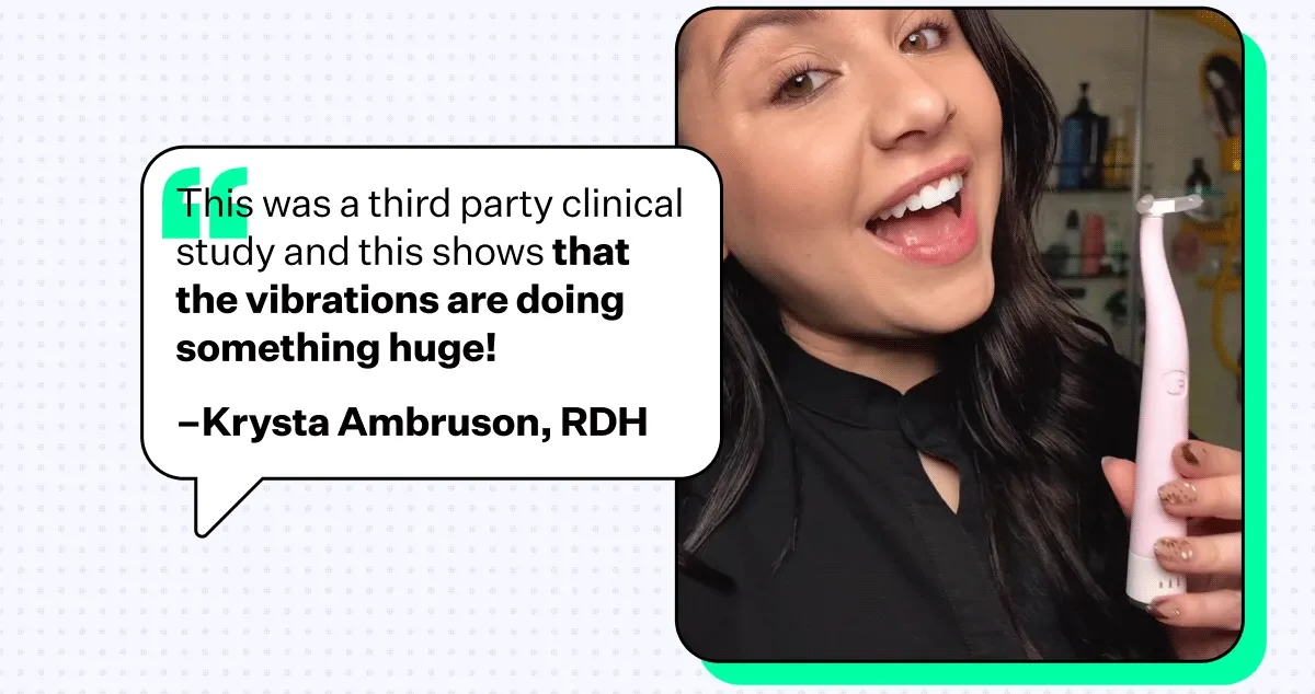 "This was a third party clinical study and this shows that the vibrations are doing something huge!" –Krysta Ambruson, RDH
