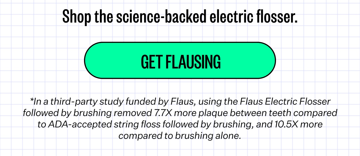 Shop the science-backed electric flosser. | Get Flausing | *In a third-party study funded by Flaus, using the Flaus Electric Flosser followed by brushing removed 7.7X more plaque between teeth compared to ADA-accepted string floss followed by brushing, and 10.5X more compared to brushing alone.