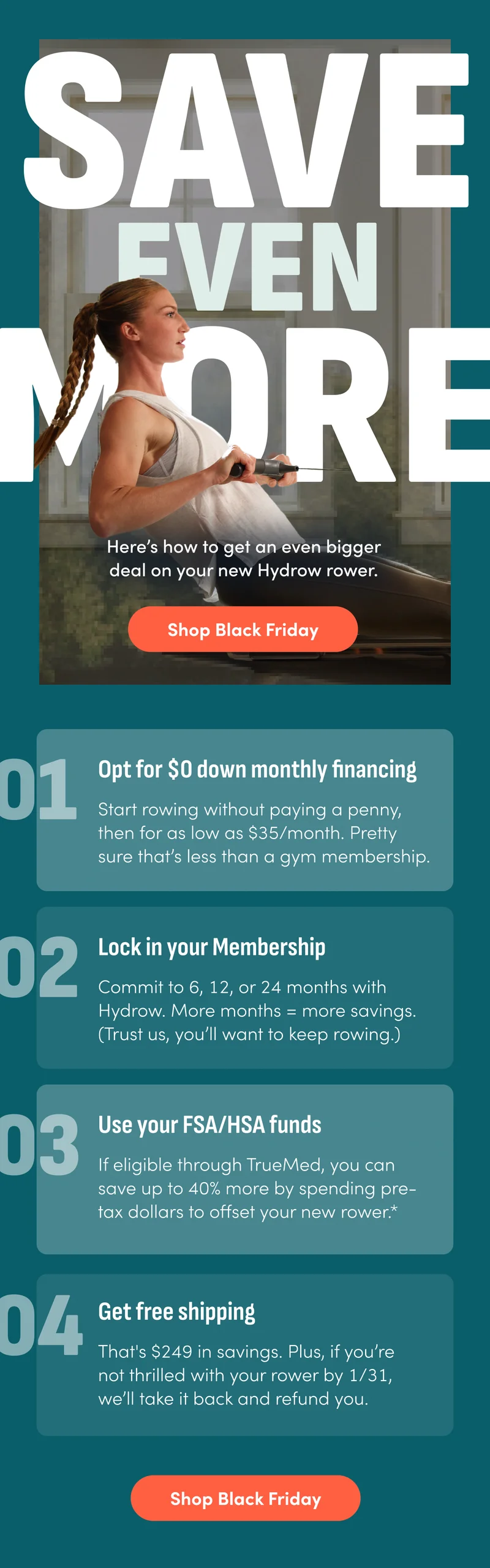 Save even more. Here's how to get an even bigger deal on your new Hydrow rower. Shop Black Friday. Opt for $0 down monthly financing. Lock in your Membership. Use your FSA/HSA fund. Get free shipping. Shop Black Friday.