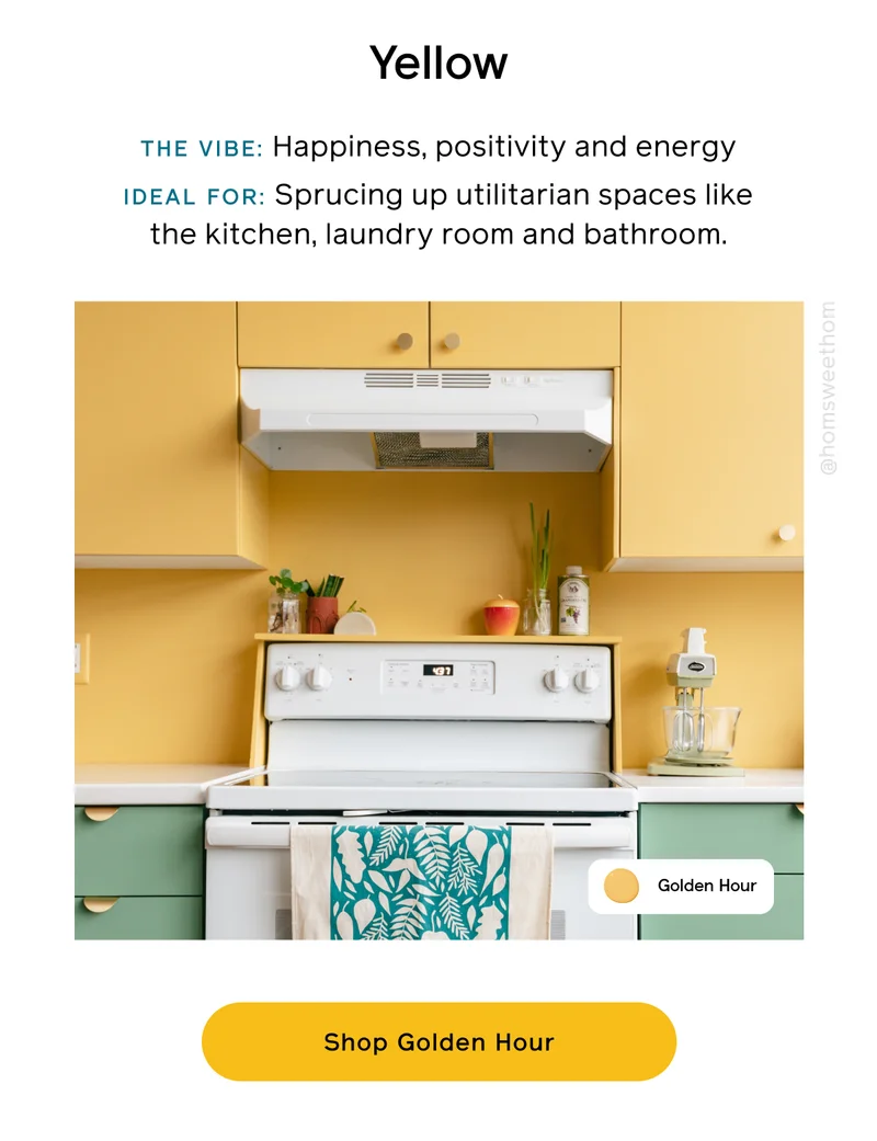 Yellow. THE VIBE: Happiness, positivity and energy. IDEAL FOR: Sprucing up utilitarian spaces like the kitchen, laundry room and bathroom. Shop Golden Hour