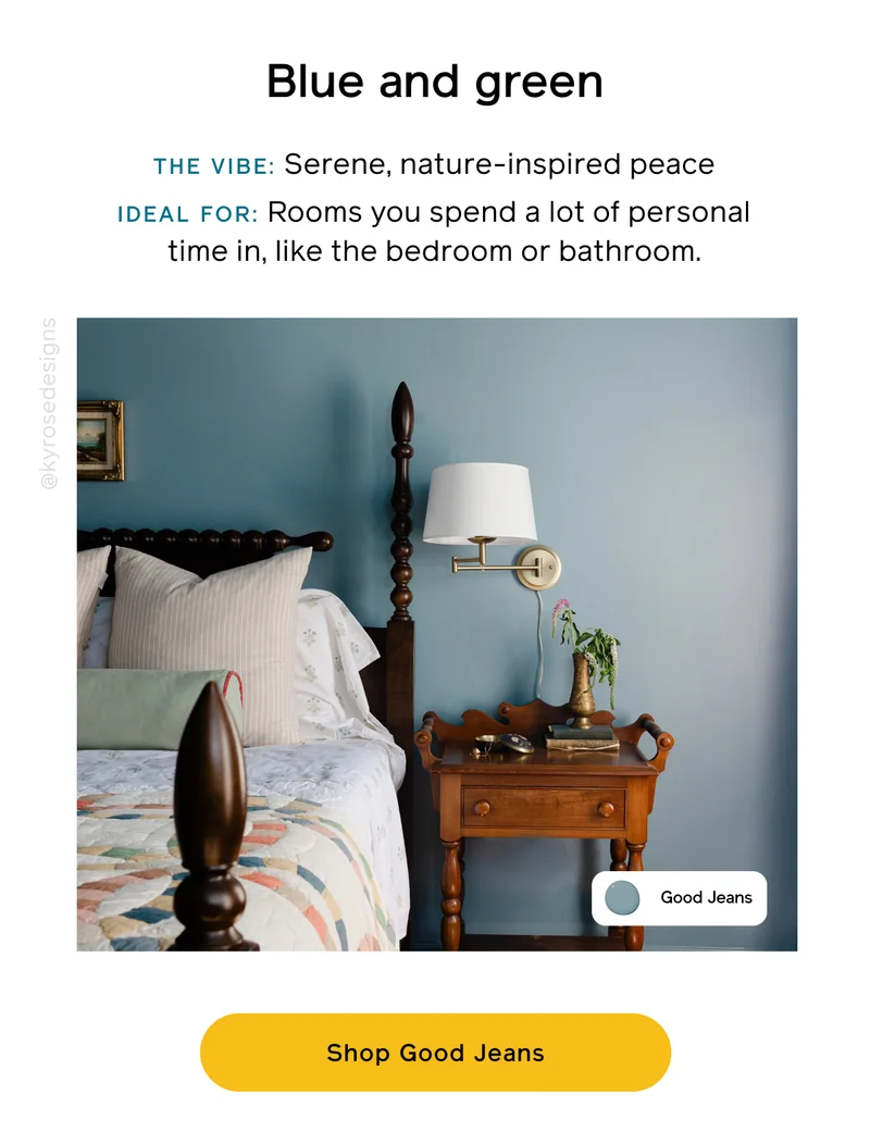 Blue and green. THE VIBE: Serene, nature-inspired peace. IDEAL FOR: Rooms you spend a lot of personal time in, like the bedroom or bathroom. Shop Good Jeans