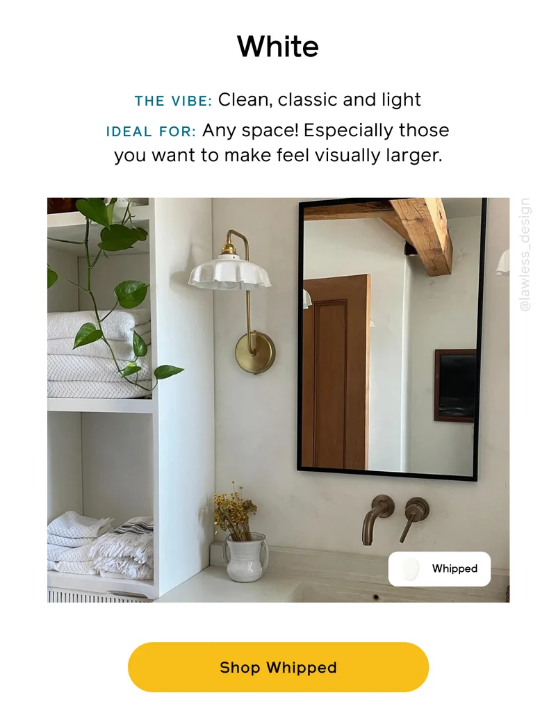 White. THE VIBE: Clean, classic and light. IDEAL FOR: Any space! Especially those you want to make feel visually larger. Shop Whipped