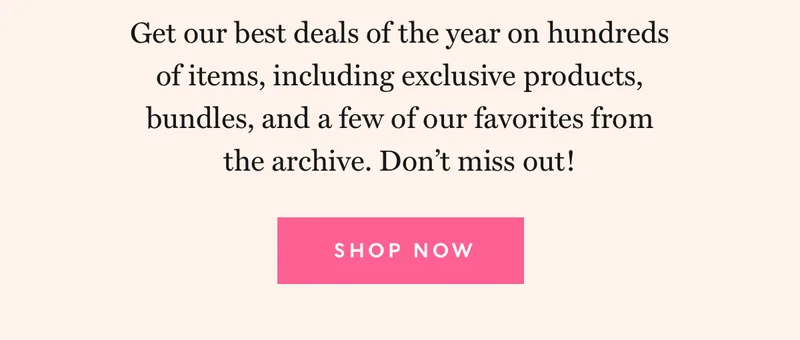 Get our best deals od the year on hundreds of items, including exclusive products, bundles, and a few of our favorites from the archive. Don't miss out!