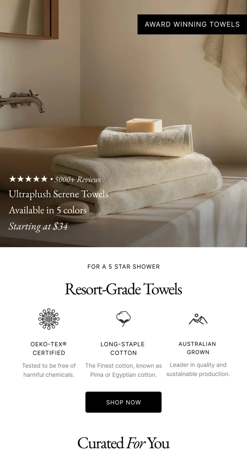 Award winning Ultraplush | FOR A 5 STAR SHOWER Resort-Grade Towels OEKO-TEX® CERTIFIED Tested to be free of harmful chemicals. LONG-STAPLE COTTON The Finest cotton, known as Pima or Egyptian cotton. AUSTRALIAN GROWN Leader in quality and sustainable production SHOP NOW Curated For You