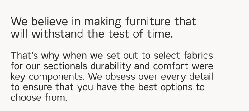 We believe in making furniture that will withstand the test of time. That’s why when we set out to select fabrics  for our sectionals durability and comfort were key components. We obsess over every detail to ensure that you have the best options to choose from.
