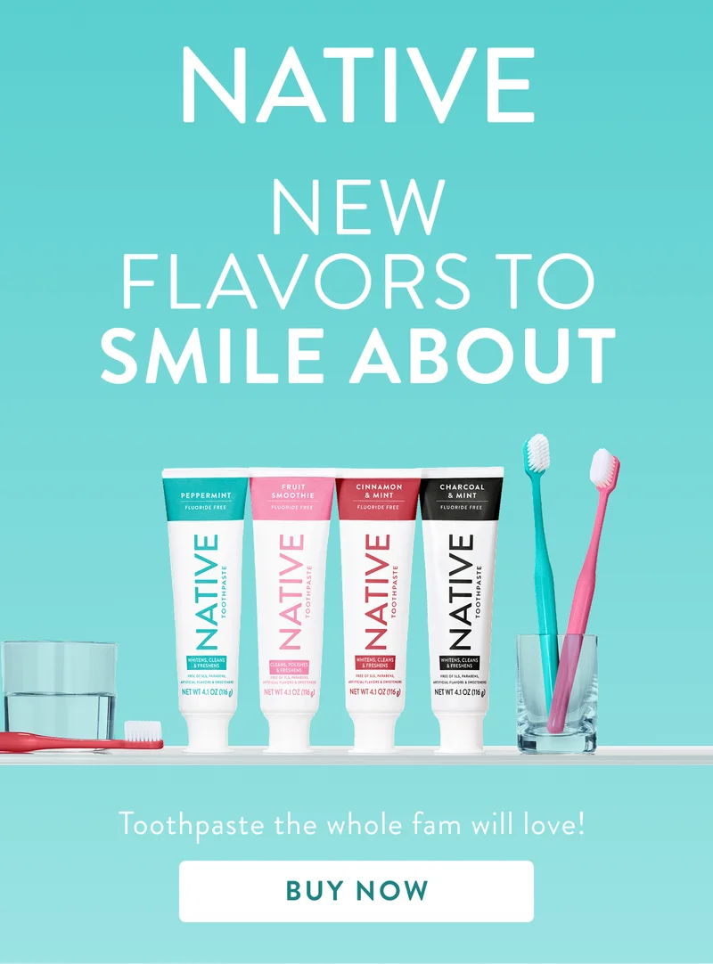 Native. New flavors to smile about. Toothpaste the whole fam will love. Buy Now