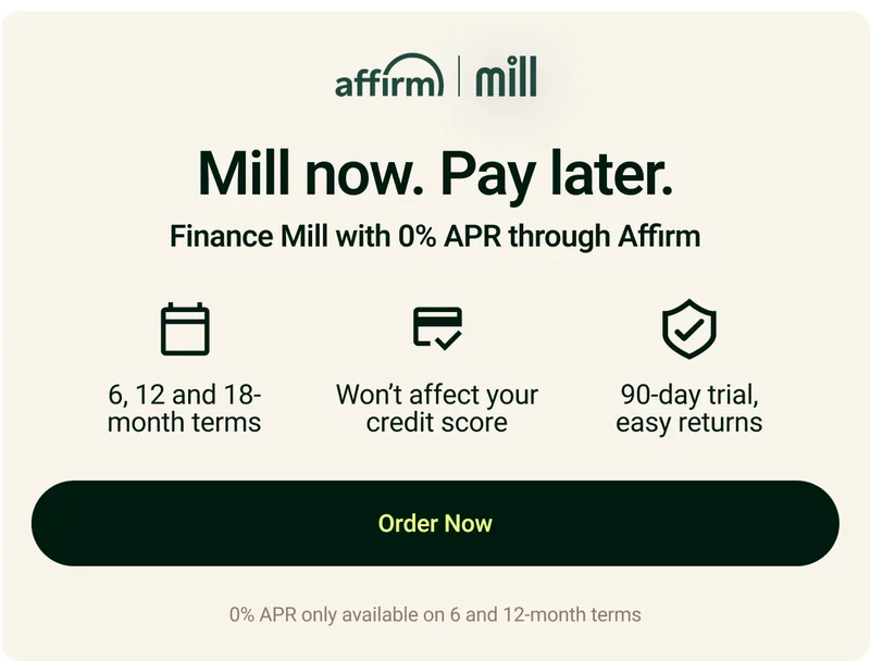 Mill now. Pay later. Finance Mill with 0% APR through Affirm. 6,12 and 18-month terms. Won't affect your credit score. 90-day trial, easy returns.