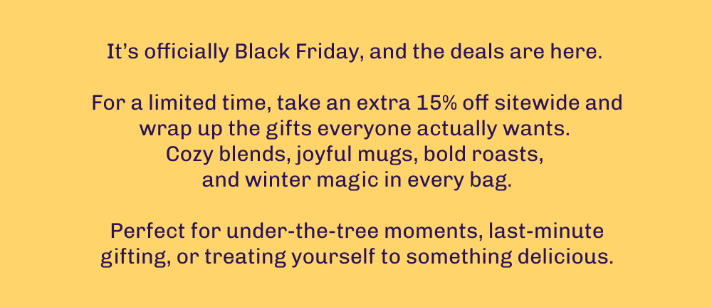 It’s officially Black Friday, and the deals are here.   For a limited time, take an extra 15% off sitewide and wrap up the gifts everyone actually wants.  Cozy blends, joyful mugs, bold roasts,  and winter magic in every bag.  Perfect for under-the-tree moments, last-minute gifting, or treating yourself to something delicious.
