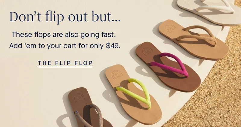Don’t flip out but… These flops are also going fast. Add ‘em to your cart for only $49. THE FLIP FLOP