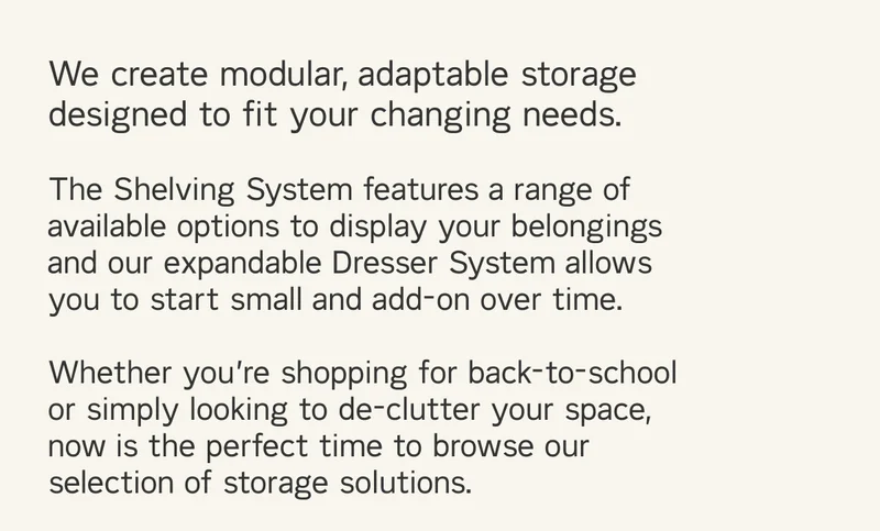 We create modular, adaptable storage needs designed to fit your changing needs like The Shelving and Dresser Systems. Whether you're looking to de-clutter your space, or shopping for back to school - now is the perfect time to browse your selection of storage solutions.