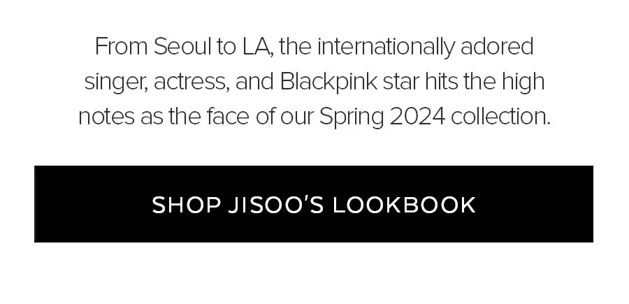 From Seoul to LA, the international adored singer, actress, and blackpink star hits the high notes as the face of our spring 2024 collection. Shop JISOO'S LOOKBOOK