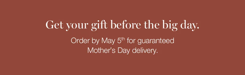 Get your gift before the big day. Order by May 5th for guaranteed Mother's Day delivery.