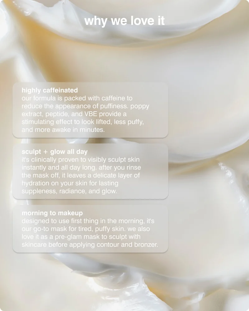 WHY WE LOVE IT: highly caffeinated — a high concentration of caffeine reduces the appearance of puffiness, while poppy extract, peptide, and VBE provide a stimulating effect to look lifted, less puffy, and more awake in minutes.&nbsp; ​ ​ sculpt + glow all day — it's clinically proven to visibly sculpt skin instantly and all day long. after you rinse the mask off, it leaves a delicate layer of hydration on your skin for lasting suppleness, radiance, and glow. ​ ​ morning to makeup — designed to use first thing in the morning, it's our go-to mask for tired, puffy skin. we also love it as a pre-glam mask to sculpt with skincare before applying contour and bronzer. ​