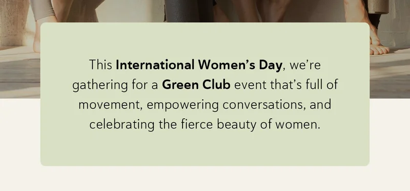 This International Women’s Day, we’re gathering for a Green Club event that’s full of movement, empowering conversations, and celebrating the fierce beauty of women.