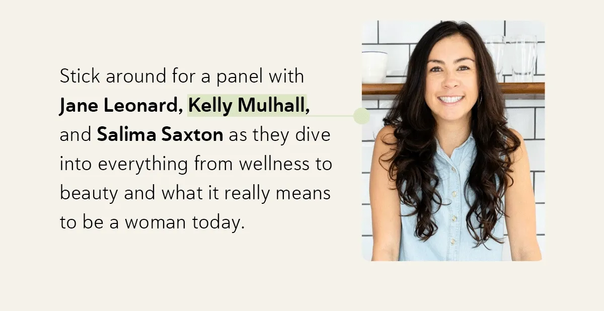 Stick around for a panel with Jane Leonard, Kelly Mulhall, and Salima Saxton as they dive into everything from wellness to beauty and what it really means to be a woman today.
