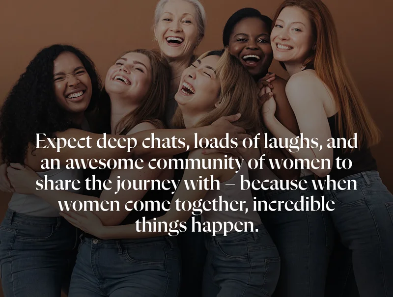 Expect deep chats, loads of laughs, and an awesome community of women to share the journey with – because when women come together, incredible things happen.