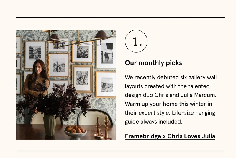 We recently debuted six gallery wall layouts created with the talented design duo Chris and Julia Marcum. Warm up your home this winter in their expert style. Life-size hanging guide always included. Framebridge x Chris Loves Julia