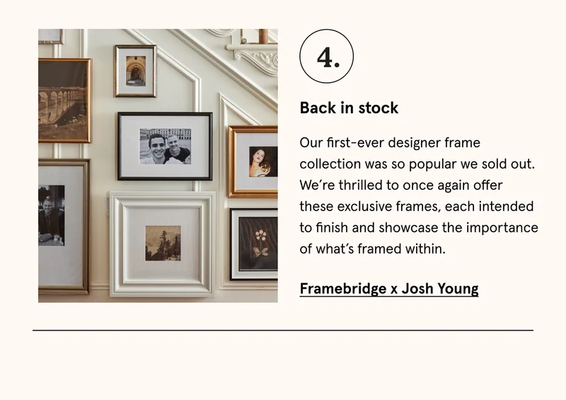 Our first-ever designer frame collection was so popular we sold out. We’re thrilled to once again offer these exclusive frames, each intended to finish and showcase the importance of what’s framed within. Framebridge x Josh Young