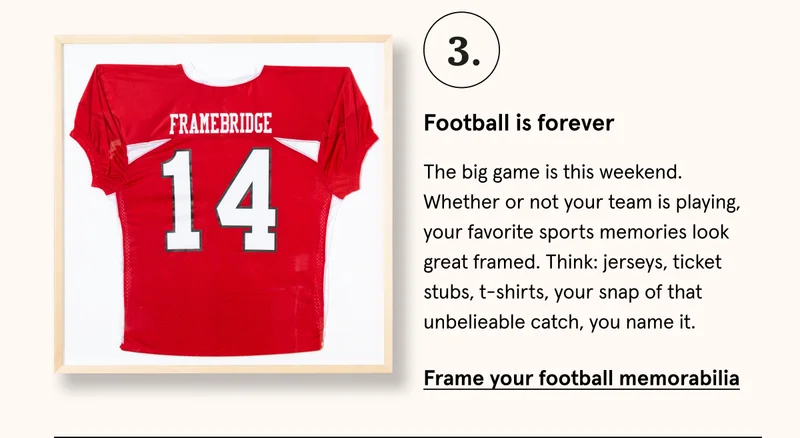 The big game is this weekend. Whether or not your team is playing, your favorite sports memories look great framed. Think: jerseys, ticket stubs, t-shirts, your snap of that unbelieable catch, you name it. Frame your football memorabilia