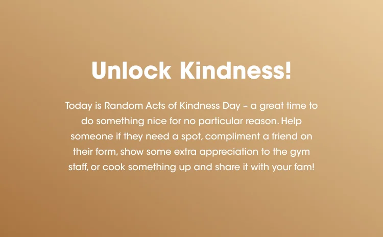 Unlock Kindness! Today is Random Acts of Kindness Day - a great time to do something nice for no particular reason. Help someone if they need a spot, compliment a friend on their form, show some extra appreciation to the gym staff, or cook something up and share it with your fam!