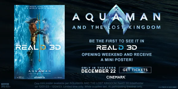 AQUAMAN AND THE LOST KINGDOM| BE THE FIRST TO SEE IT IN REALD 3D OPENING WEEKEND AND RECEIVE A MINI POSTER! ONLY IN THEATRES DECEMBER 22 | GET TICKETS