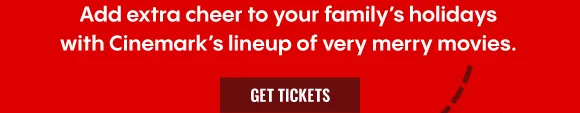 ADD EXTRA CHEER TO YOUR FAMILY'S HOLIDAYS WITH CINEMARK'S LINEUP OF VERY MERRY MOVIES. | GET TICKETS