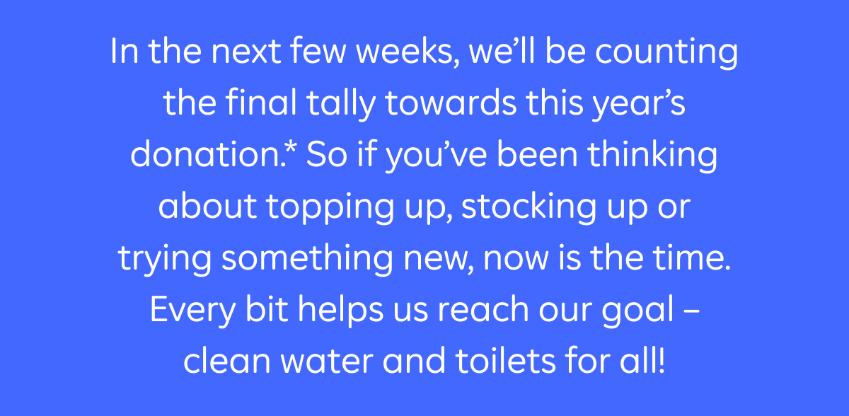 In the next few weeks, we'll be counting the final tally towards this year's donation.* So if you've been thinking about topping up, stocking up or trying something new, now is the time. Every bit helps us reach our goal - clean water and toilets for all!
