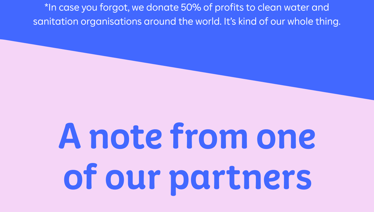 *In case you forgot, we donate 50% of profits to clean water and sanitation organisations around the world. It's kind of our whole thing. A note from one of our partners.