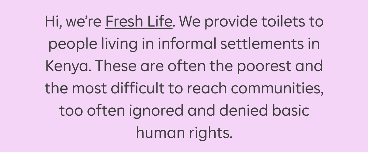 Hi, we're Fresh Life. We provide toilets to people living in informal settlements in Kenya. These are often the poorest and the most difficult to reach communities, too often ignored and denied basic human rights.