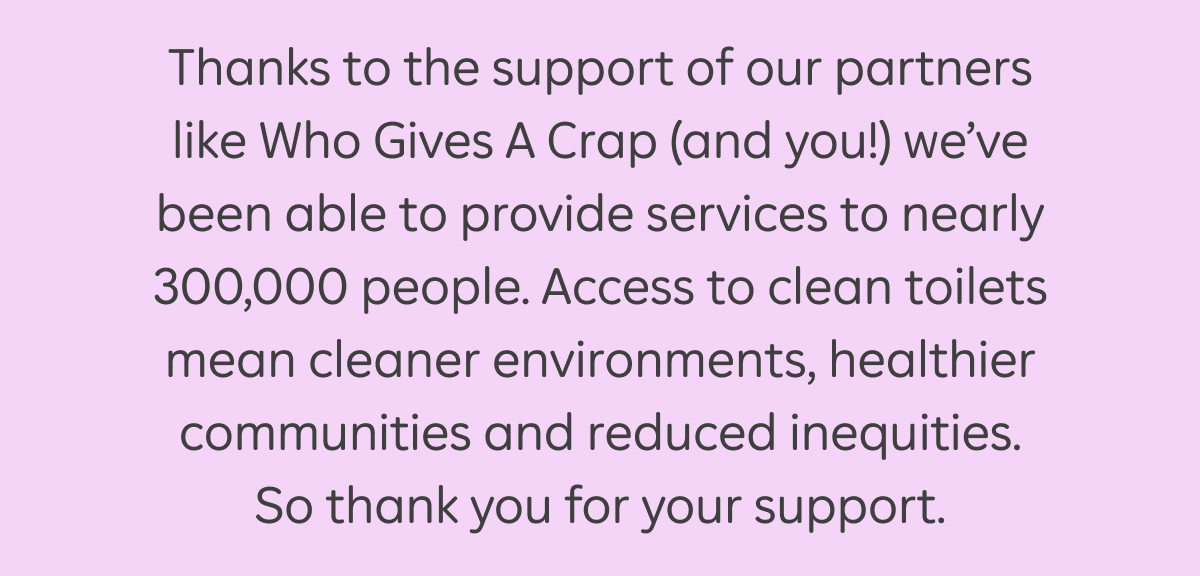 Thanks to the support of our partners like Who Gives A Crap (and you!) we've been able to provide services to nearly 300,000 people. Access to clean toilets mean cleaner environments, healthier communities and reduced inequities. So thank you for your support.