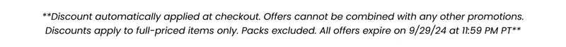 ***Discount automatically applied at checkout. Offers cannot be combined with any other promotions. Discounts apply to full-priced items only. Packs excluded. All offers expire on 9/2/24 at 11:59 PM PT***
